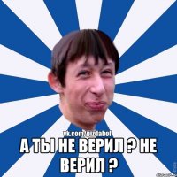  А ты не верил ? Не верил ?