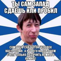 Ты сам запад сдаёшь или пробил Сам! Шеф сказал он человек настроения , а я у него на хорошем счету только подучить немного нужно !