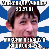 Александр учишь? 23:27:01 Максим Я ебашу в кашу 00:44:24