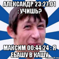 Александр 23:27:01 : учишь? Максим 00:44:24 : Я ебашу в кашу