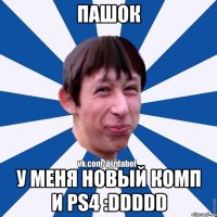 Пашок У меня новый комп и PS4 :DDDDD