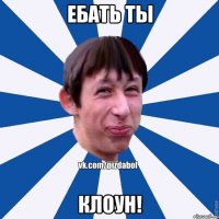 Ебать ты клоун!