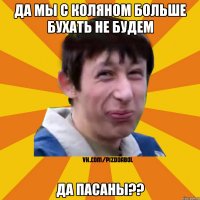 да мы с Коляном больше бухать не будем да пасаны??