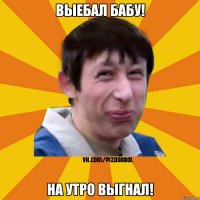 Выебал бабу! На утро выгнал!