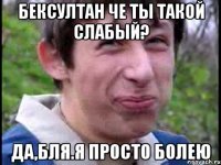 Бексултан че ты такой слабый? Да,бля.Я просто болею