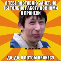 я тебе поставлю зачет, но ты только работу досними и принеси да, да, я потом принесу