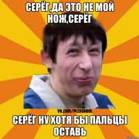 Серёг,да это не мой нож,Серёг Серёг ну хотя бы пальцы оставь