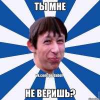 Ты мне не веришь?