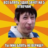 Всё блять здал зачёт на 5 отвечаю Ты мне блять не вериш?