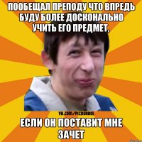 Пообещал преподу что впредь буду более досконально учить его предмет, если он поставит мне зачет