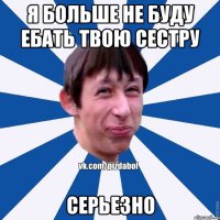 я больше не буду ебать твою сестру серьезно