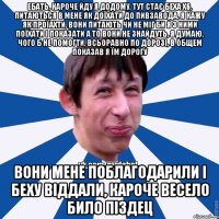 ебать, кароче йду я додому, тут стає беха х6, питаються в мене як доїхати до пивзавода, я кажу як проїахти, вони питають чи не міг би я з ними поїхати і показати а то вони не знайдуть, я думаю, чого б не помогти, всьоравно по дорозі, в общем показав я їм дорогу вони мене поблагодарили і беху віддали, кароче весело било піздец