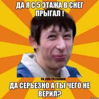 да я с 5 этажа в снег прыгал ! да серьезно а ты чего не верил?