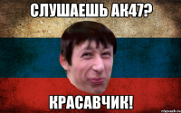 Слушаешь ак47? Красавчик!