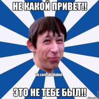 Не какой привет!! Это не тебе был!!