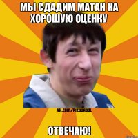 Мы сдадим матан на хорошую оценку отвечаю!