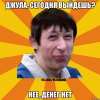 Джула, сегодня выйдешь? нее, денег нет