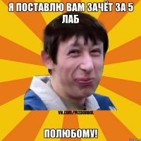 Я поставлю вам зачёт за 5 лаб Полюбому!