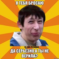 Я ТЕБЯ БРОСАЮ ДА СЕРЬЁЗНО,А ТЫ НЕ ВЕРИЛА?