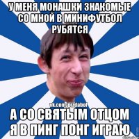 у меня монашки знакомые со мной в минифутбол рубятся а со святым отцом я в пинг понг играю