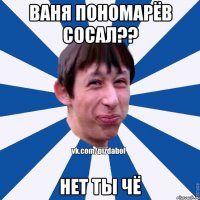 Ваня пономарёв сосал?? нет ты чё