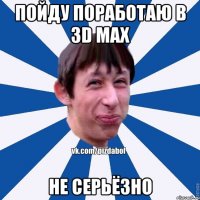 ПОЙДУ ПОРАБОТАЮ В 3D MAX НЕ СЕРЬЁЗНО