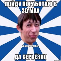 ПОЙДУ ПОРАБОТАЮ В 3D MAX ДА СЕРЬЁЗНО