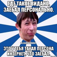 Где такое видано, заебал персонально. Это у тебя такая персона интернет, что заебал.