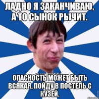 Ладно я заканчиваю, а то сынок рычит. Опасность может быть всякая, пойду в постель с Кузей.