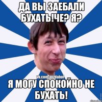 да вы заебали бухать!че? я? я могу спокойно не бухать!