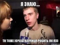 Я знаю.... Ти тоже хочеш научиця робить як я)))