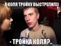 - А Коля тройку выстрелил)) - Тройка Коля?..