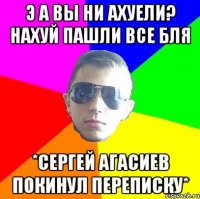 Э А ВЫ НИ АХУЕЛИ? НАХУЙ ПАШЛИ ВСЕ БЛЯ *СерГей Агасиев покинул переписку*