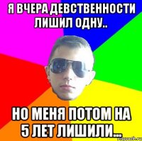 Я вчера девственности лишил одну.. Но меня потом на 5 лет лишили...