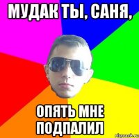 Мудак ты, саня, опять мне подпалил