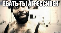Ебать ты агрессивен 