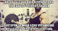 антон ты ебашишь неправильно так ебашут только слабаки повторяй за мной одно упражнение и ты будешь срать через гортань