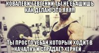 Ковалевич Евгений ты не ебашишь как делаю это яяя!! Ты просто уебан,который ходит в качалку и страдает хернёй ...