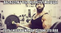 вася,если у тебя не растут мышцы то ты не ебашил,как делаю это яяя