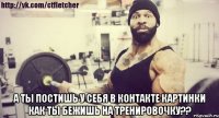  А ты постишь у себя в контакте картинки как ты бежишь на тренировочку??
