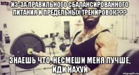 Из-за правильного сбалансированного питания и предельных тренировок??? Знаешь что, несмеши меня лучше, ИДИ НАХУЙ
