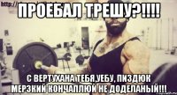 проебал трешу?!!!! с вертухана тебя,уебу, пиздюк мерзкий кончаплюй не доделаный!!!