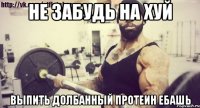 не забудь на хуй выпить долбанный протеин ЕБАШЬ