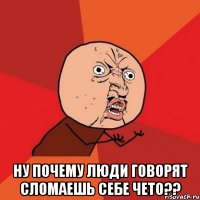  ну почему люди говорят сломаешь себе чето??