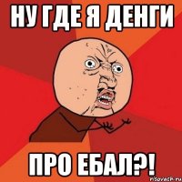 Ну где я денги Про ебал?!