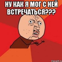 Ну как я мог с ней встречаться??? 