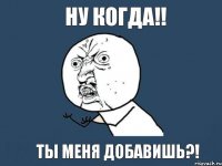 Ну когда!! Ты меня добавишь?!