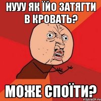 Нууу як їйо затягти в кровать? Може споїти?