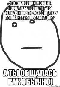 Этот неловкий момент, когда тебе говорят: "Ты молодчина что устроила эту пожизневую провокацию" А ты общалась как обычно)