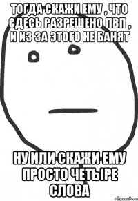 Тогда скажи ему , что сдесь разрешено ПВП , и из за этого не банят Ну или скажи ему просто четыре слова